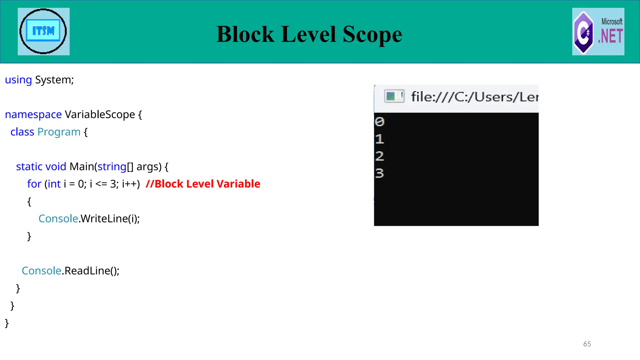 Block Level Scope
65
using System;
namespace VariableScope {
class Program {
static void Main(string[] args) {
for (int i = 0; i <= 3; i++) //Block Level Variable
{
Console.WriteLine(i);
}
Console.ReadLine();
}
}
}
 