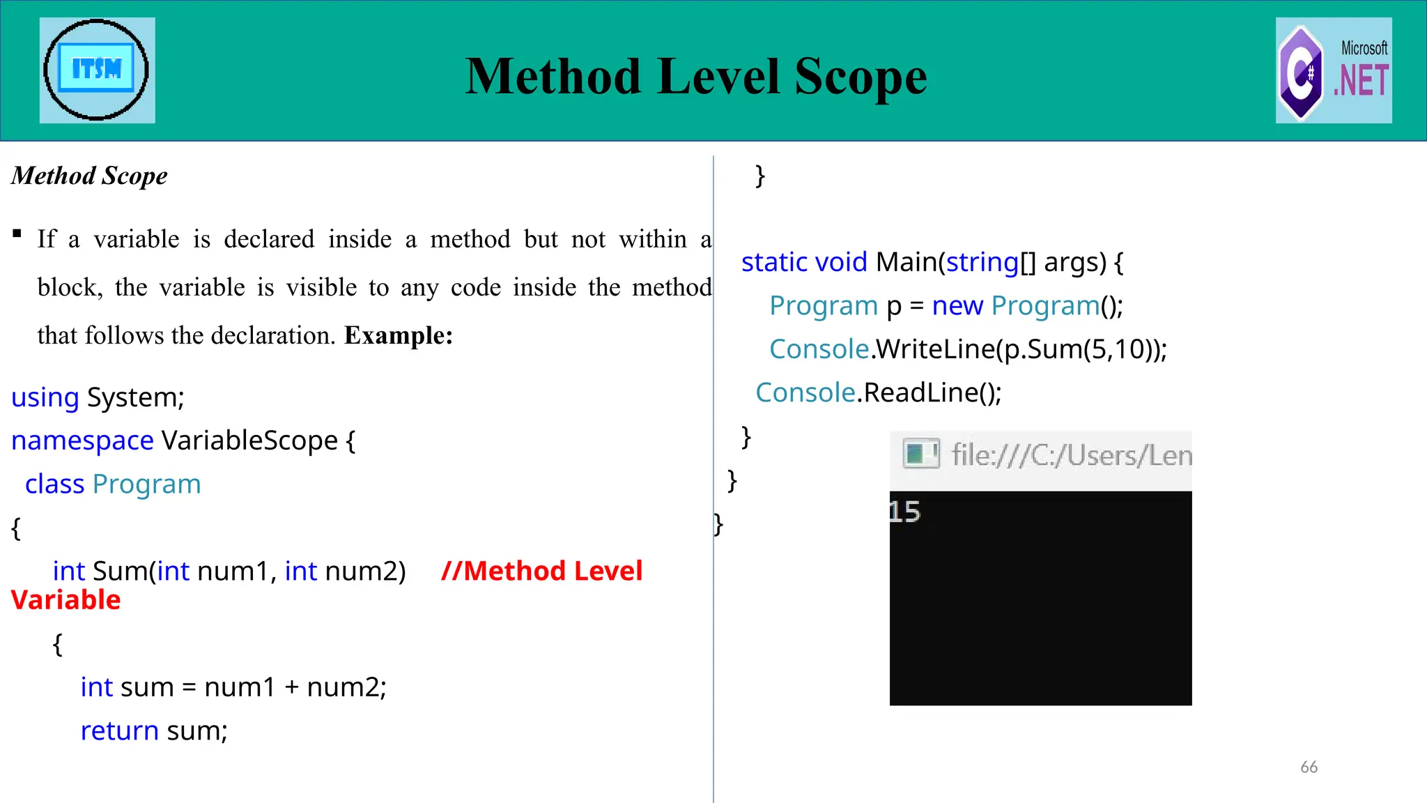 Method Scope
 If a variable is declared inside a method but not within a
block, the variable is visible to any code inside the method
that follows the declaration. Example:
using System;
namespace VariableScope {
class Program
{
int Sum(int num1, int num2) //Method Level
Variable
{
int sum = num1 + num2;
return sum;
}
static void Main(string[] args) {
Program p = new Program();
Console.WriteLine(p.Sum(5,10));
Console.ReadLine();
}
}
}
Method Level Scope
66
 