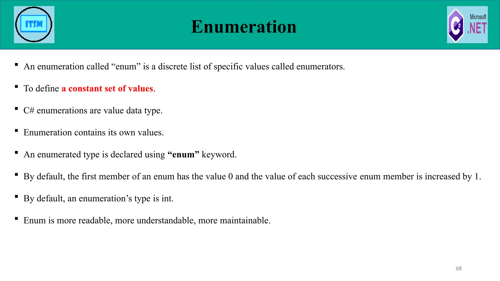  An enumeration called “enum” is a discrete list of specific values called enumerators.
 To define a constant set of values.
 C# enumerations are value data type.
 Enumeration contains its own values.
 An enumerated type is declared using “enum” keyword.
 By default, the first member of an enum has the value 0 and the value of each successive enum member is increased by 1.
 By default, an enumeration’s type is int.
 Enum is more readable, more understandable, more maintainable.
Enumeration
68
 