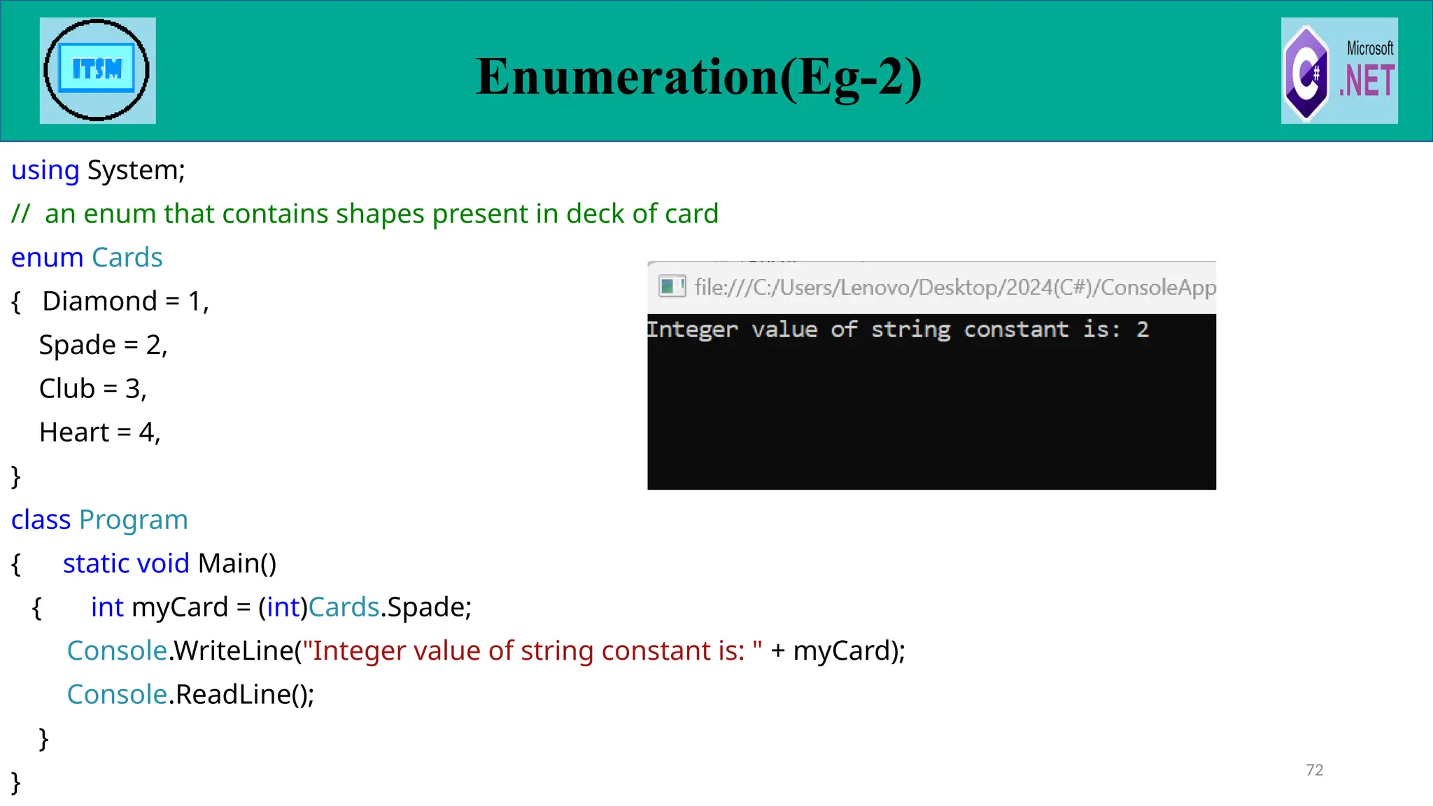 using System;
// an enum that contains shapes present in deck of card
enum Cards
{ Diamond = 1,
Spade = 2,
Club = 3,
Heart = 4,
}
class Program
{ static void Main()
{ int myCard = (int)Cards.Spade;
Console.WriteLine("Integer value of string constant is: " + myCard);
Console.ReadLine();
}
}
72
Enumeration(Eg-2)
 