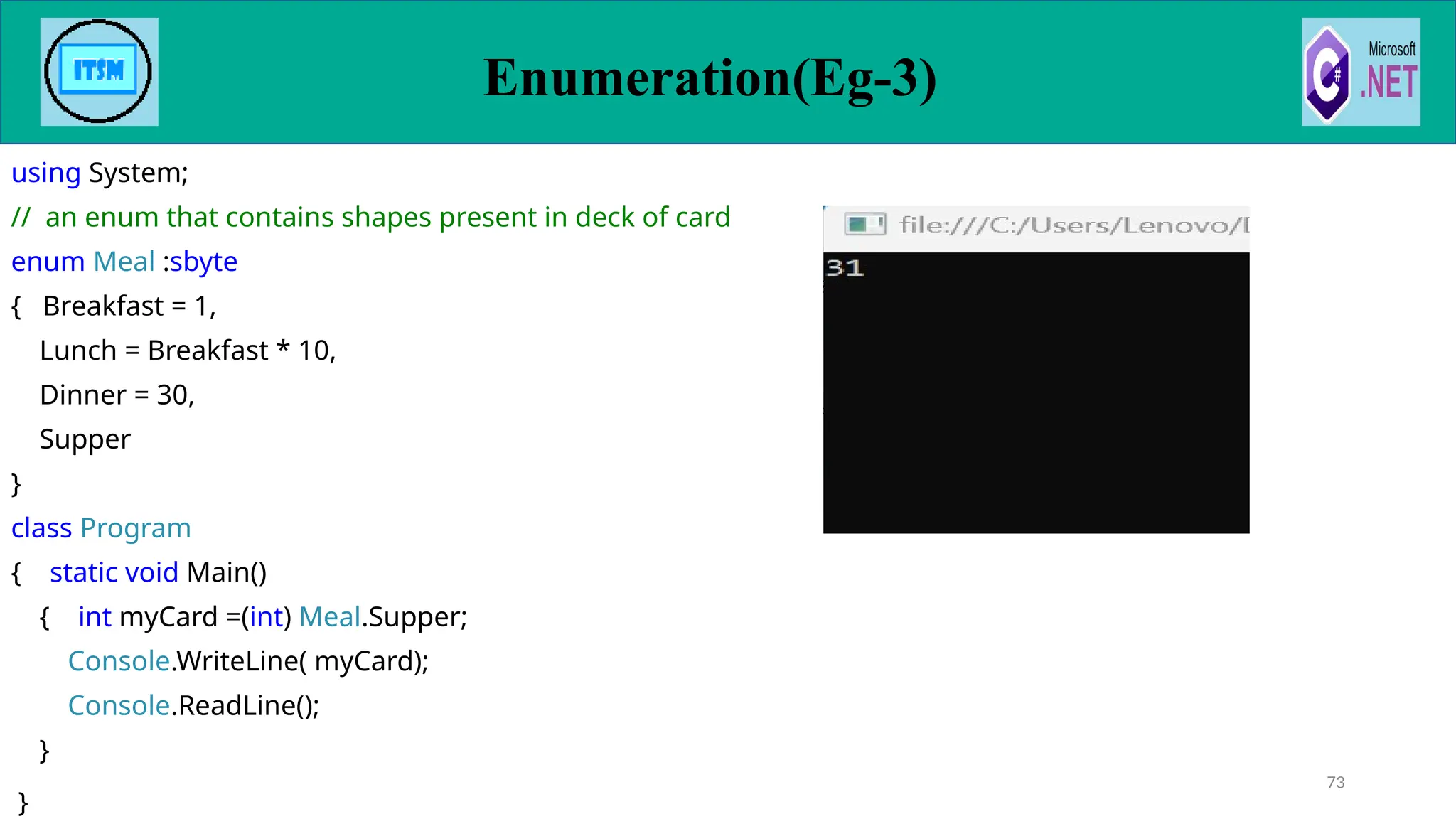 using System;
// an enum that contains shapes present in deck of card
enum Meal :sbyte
{ Breakfast = 1,
Lunch = Breakfast * 10,
Dinner = 30,
Supper
}
class Program
{ static void Main()
{ int myCard =(int) Meal.Supper;
Console.WriteLine( myCard);
Console.ReadLine();
}
}
73
Enumeration(Eg-3)
 