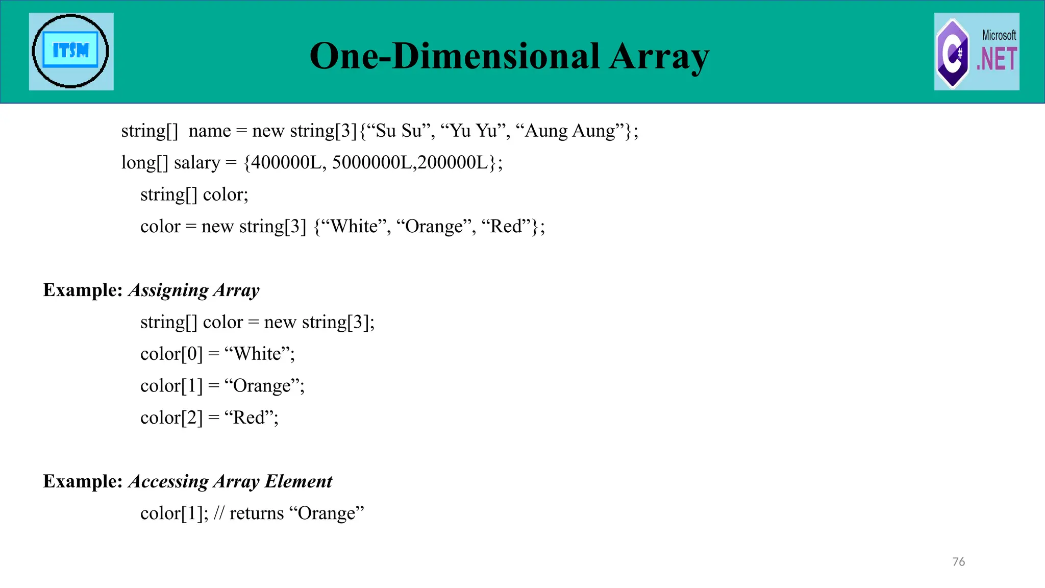 string[] name = new string[3]{“Su Su”, “Yu Yu”, “Aung Aung”};
long[] salary = {400000L, 5000000L,200000L};
string[] color;
color = new string[3] {“White”, “Orange”, “Red”};
Example: Assigning Array
string[] color = new string[3];
color[0] = “White”;
color[1] = “Orange”;
color[2] = “Red”;
Example: Accessing Array Element
color[1]; // returns “Orange”
One-Dimensional Array
76
 