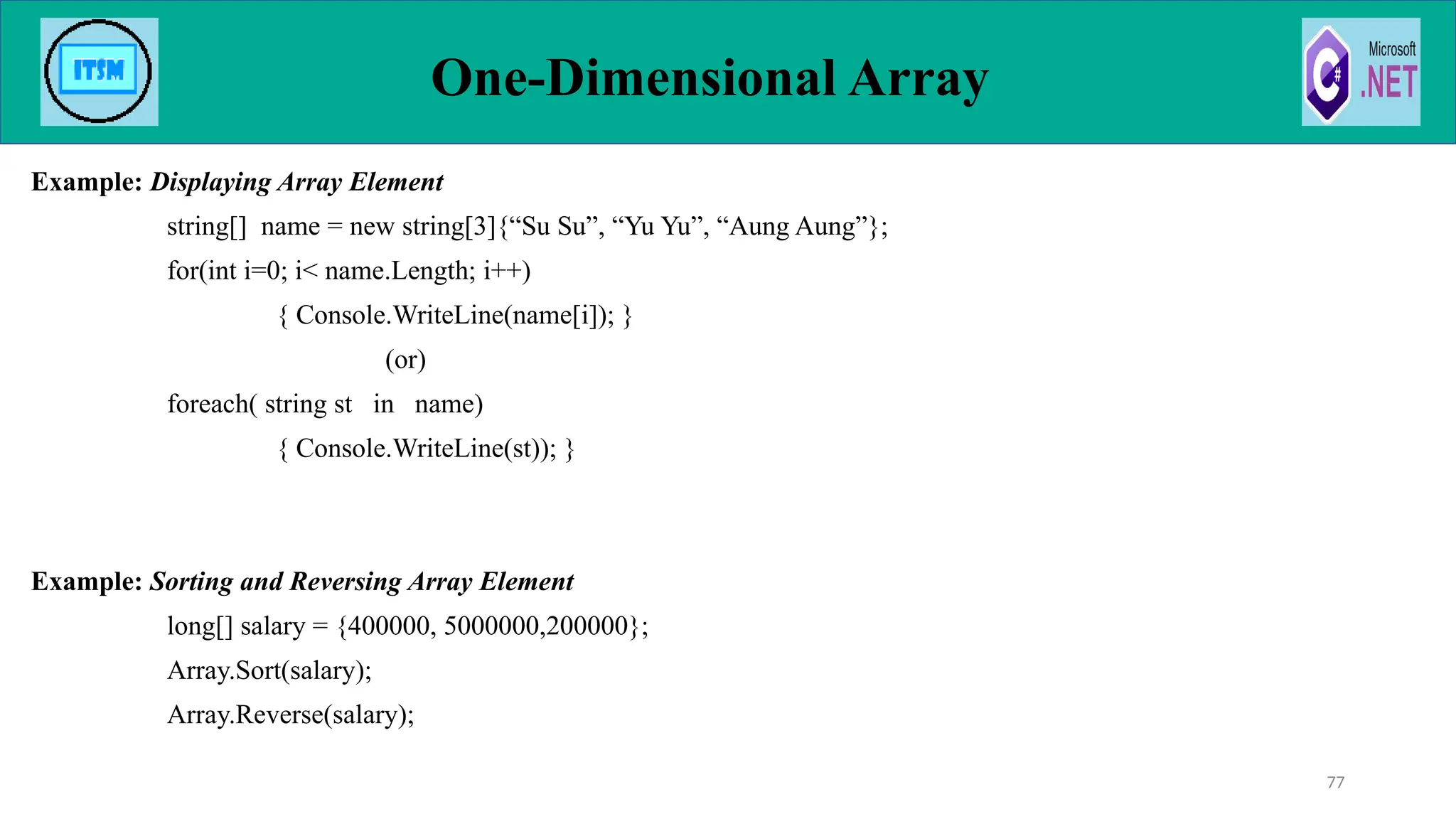 Example: Displaying Array Element
string[] name = new string[3]{“Su Su”, “Yu Yu”, “Aung Aung”};
for(int i=0; i< name.Length; i++)
{ Console.WriteLine(name[i]); }
(or)
foreach( string st in name)
{ Console.WriteLine(st)); }
Example: Sorting and Reversing Array Element
long[] salary = {400000, 5000000,200000};
Array.Sort(salary);
Array.Reverse(salary);
One-Dimensional Array
77
 