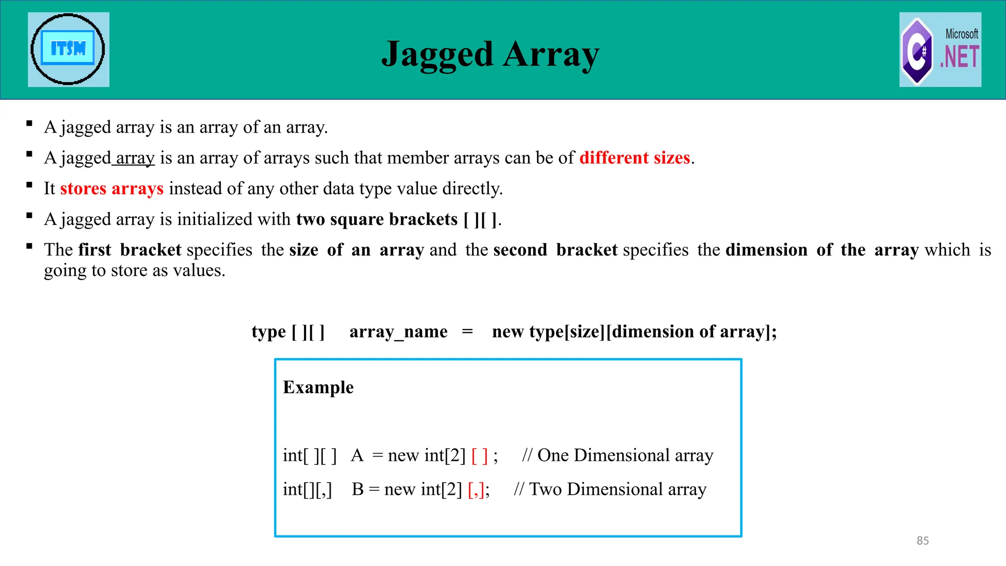 Jagged Array
85
 A jagged array is an array of an array.
 A jagged array is an array of arrays such that member arrays can be of different sizes.
 It stores arrays instead of any other data type value directly.
 A jagged array is initialized with two square brackets [ ][ ].
 The first bracket specifies the size of an array and the second bracket specifies the dimension of the array which is
going to store as values.
type [ ][ ] array_name = new type[size][dimension of array];
Example
int[ ][ ] A = new int[2] [ ] ; // One Dimensional array
int[][,] B = new int[2] [,]; // Two Dimensional array
 
