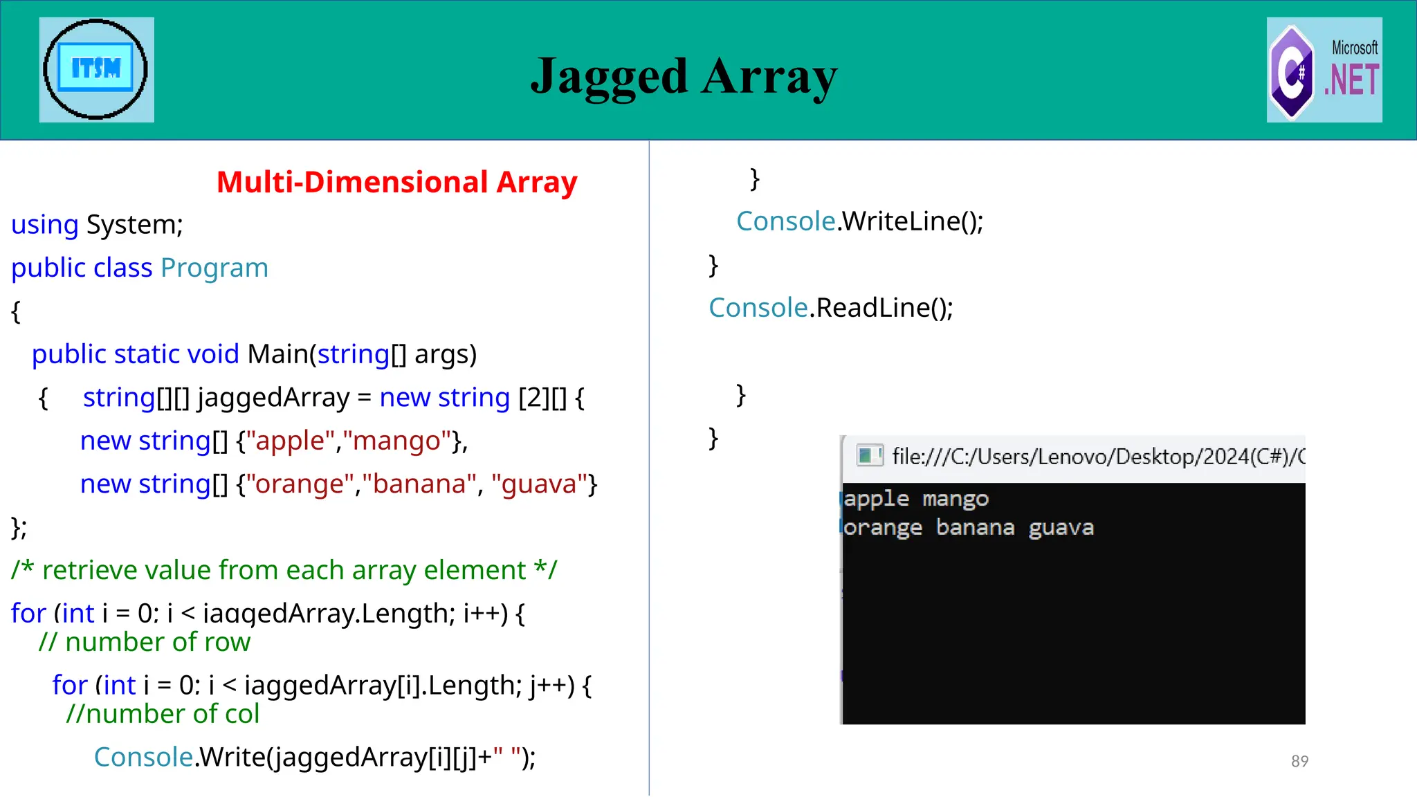 89
using System;
public class Program
{
public static void Main(string[] args)
{ string[][] jaggedArray = new string [2][] {
new string[] {"apple","mango"},
new string[] {"orange","banana", "guava"}
};
/* retrieve value from each array element */
for (int i = 0; i < jaggedArray.Length; i++) {
// number of row
for (int j = 0; j < jaggedArray[i].Length; j++) {
//number of col
Console.Write(jaggedArray[i][j]+" ");
}
Console.WriteLine();
}
Console.ReadLine();
}
}
Multi-Dimensional Array
Jagged Array
 