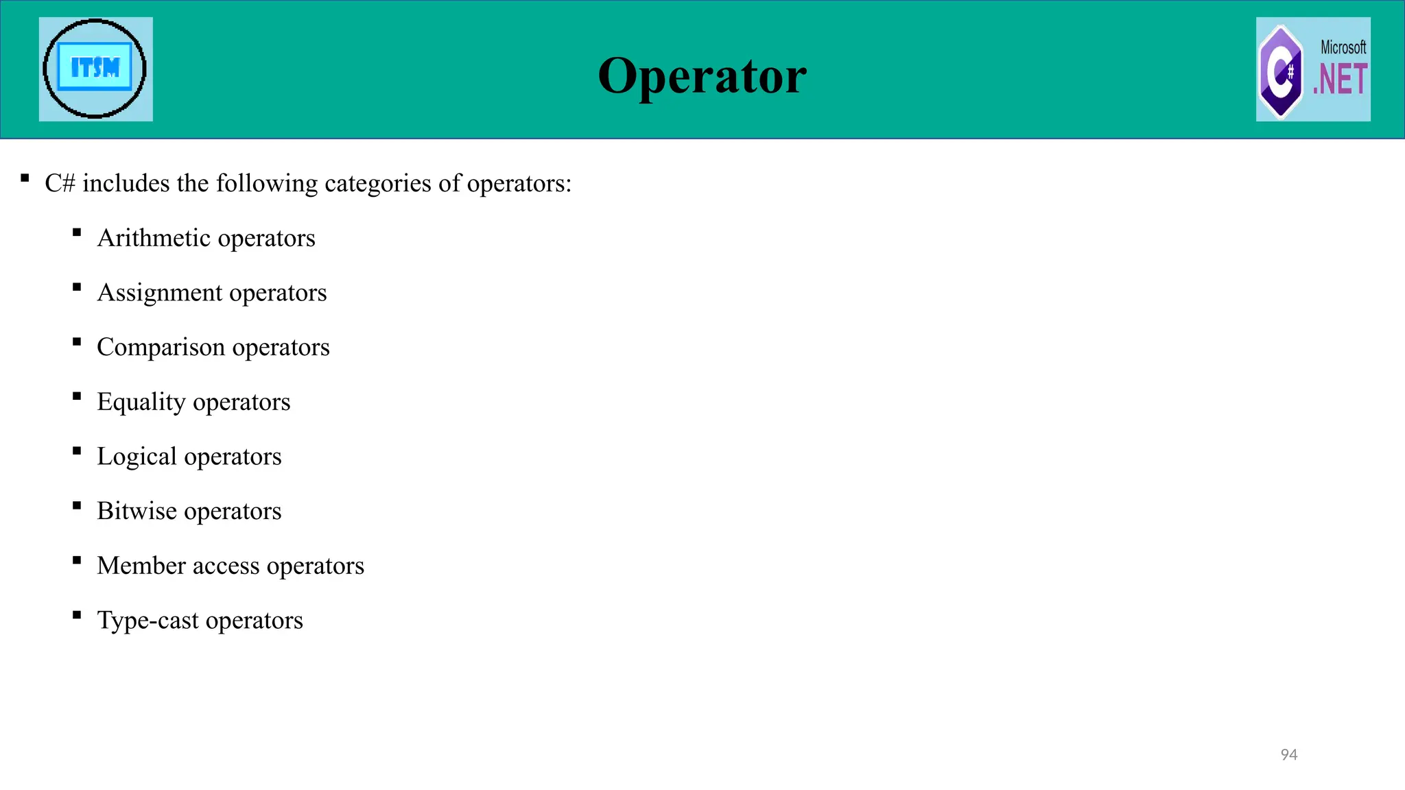 Operator
 C# includes the following categories of operators:
 Arithmetic operators
 Assignment operators
 Comparison operators
 Equality operators
 Logical operators
 Bitwise operators
 Member access operators
 Type-cast operators
94
 
