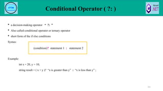 Conditional Operator ( ?: )
 a decision-making operator “ ?: ”
 Also called conditional operator or ternary operator
 short form of the if else conditions
Syntax:
Example:
int x = 20, y = 10;
string result = ( x > y )? “x is greater than y” : “x is less than y” ;
101
(condition)? statement 1 : statement 2
 