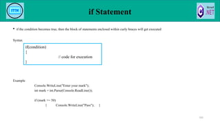 if Statement
 if the condition becomes true, then the block of statements enclosed within curly braces will get executed
Syntax
Example
Console.WriteLine("Enter your mark");
int mark = int.Parse(Console.ReadLine());
if (mark >= 50)
{ Console.WriteLine("Pass"); }
105
if(condition)
{
// code for execution
}
 