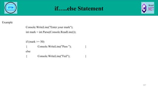 if…..else Statement
Example
Console.WriteLine("Enter your mark");
int mark = int.Parse(Console.ReadLine());
if (mark >= 50)
{ Console.WriteLine("Pass "); }
else
{ Console.WriteLine("Fail"); }
107
 