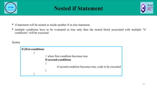 Nested if Statement
 if statement will be nested or inside another if or else statement.
 multiple conditions have to be evaluated as true only then the nested block associated with multiple "if
conditions" will be executed.
Syntax
110
if (first-condition)
{
// when first condition becomes true
if (second-condition)
{
if second condition becomes true, code to be executed
}
}
 