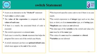 switch Statement
 It acts as an alternative to the "if-else-if" statement
 Each value is called a case.
 The value of the expression is compared with the
values of each case.
 If there is a match, the associated block of code is
executed.
 The switch expression is evaluated once.
 Each case is exited by a break statement that helps the
program flow move out of the switch case blocks.
 A switch statement can have an optional default case,
which must appear at the end of the switch.
111
This keyword specifies some code to run if there is no case
match.
The switch expression is of integer type such as int, char,
byte, or short, or of an enumeration type, or of string type.
Duplicate case values are not allowed
The data type of the variable in the switch and value of a
case must be of the same type
The value of a case must be a constant or a literal.
Variables are not allowed
 