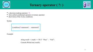 Ternary operator ( ?: )
 a decision-making operator ?:
 Also called conditional operator or ternary operator
 short form of the if else conditions
Syntax
Example
string result = ( mark >= 50 )? “Pass” : “Fail”;
Console.WriteLine( result);
114
(condition)? statement1 : statement2
 