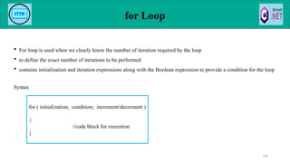 for Loop
 For loop is used when we clearly know the number of iteration required by the loop
 to define the exact number of iterations to be performed
 contains initialization and iteration expressions along with the Boolean expression to provide a condition for the loop
Syntax
116
for ( initialization; condition; increment/decrement )
{
//code block for execution
}
 