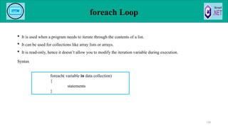 foreach Loop
 It is used when a program needs to iterate through the contents of a list.
 It can be used for collections like array lists or arrays.
 It is read-only, hence it doesn’t allow you to modify the iteration variable during execution.
Syntax
118
foreach( variable in data collection)
{
statements
}
 