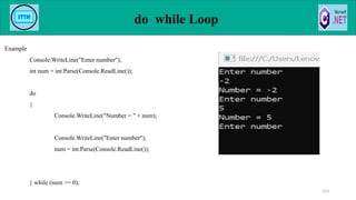 do while Loop
Example
Console.WriteLine("Enter number");
int num = int.Parse(Console.ReadLine());
do
{
Console.WriteLine("Number = " + num);
Console.WriteLine("Enter number");
num = int.Parse(Console.ReadLine());
} while (num >= 0);
123
 