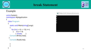 break Statement
Example
126
using System;
namespace MyApplication
{
class Program
{
static void Main(string[] args)
{
for (int i = 0; i < 10; i++)
{ if (i == 4)
{ break; }
Console.WriteLine(i);
}
Console.ReadLine();
}
}
}
 