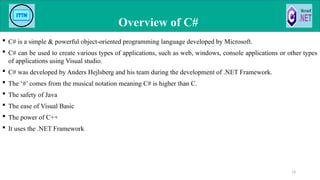  C# is a simple & powerful object-oriented programming language developed by Microsoft.
 C# can be used to create various types of applications, such as web, windows, console applications or other types
of applications using Visual studio.
 C# was developed by Anders Hejlsberg and his team during the development of .NET Framework.
 The ‘#’ comes from the musical notation meaning C# is higher than C.
 The safety of Java
 The ease of Visual Basic
 The power of C++
 It uses the .NET Framework
Overview of C#
13
 