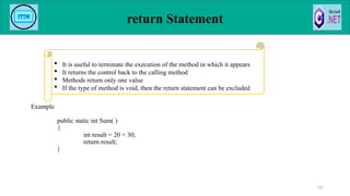return Statement
Example
public static int Sum( )
{
int result = 20 + 30;
return result;
}
131
 It is useful to terminate the execution of the method in which it appears
 It returns the control back to the calling method
 Methods return only one value
 If the type of method is void, then the return statement can be excluded
 