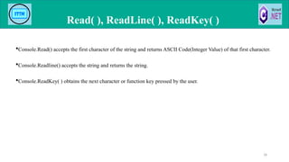 Console.Read() accepts the first character of the string and returns ASCII Code(Integer Value) of that first character.
Console.Readline() accepts the string and returns the string.
Console.ReadKey( ) obtains the next character or function key pressed by the user.
Read( ), ReadLine( ), ReadKey( )
18
 