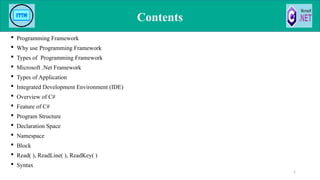 Contents
 Programming Framework
 Why use Programming Framework
 Types of Programming Framework
 Microsoft .Net Framework
 Types of Application
 Integrated Development Environment (IDE)
 Overview of C#
 Feature of C#
 Program Structure
 Declaration Space
 Namespace
 Block
 Read( ), ReadLine( ), ReadKey( )
 Syntax
2
 