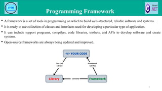  A framework is a set of tools in programming on which to build well-structured, reliable software and systems.
 It is ready to use collection of classes and interfaces used for developing a particular type of application.
 It can include support programs, compilers, code libraries, toolsets, and APIs to develop software and create
systems.
 Open-source frameworks are always being updated and improved.
Programming Framework
3
 
