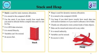  Stack is used for static memory allocation.
 It is stored in the computer's RAM.
 Use the stack if you know exactly how much data
you need to allocate before compile time and it is not
too big.
 It is LIFO data structure.
 It is stored Directly.
 Variables can’t be resized.
 Its access fast.
Stack and Heap
30
 Heap is used for dynamic memory allocation.
 It is stored in the computer's RAM.
 Use heap if you don't know exactly how much data you
will need at runtime or if you need to allocate a lot of data.
 Chunks are allocated to store certain kinds of data objects.
 Data can be stored and removed in any order.
 It is stored indirectly.
 Variables can be resized.
 Its access is slow.
 