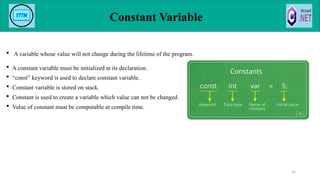  A variable whose value will not change during the lifetime of the program.
 A constant variable must be initialized at its declaration.
 “const” keyword is used to declare constant variable.
 Constant variable is stored on stack.
 Constant is used to create a variable which value can not be changed.
 Value of constant must be computable at compile time.
Constant Variable
42
 