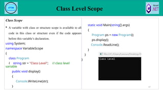 Class Scope
 A variable with class or structure scope is available to all
code in this class or structure even if the code appears
before this variable’s declaration.
using System;
namespace VariableScope
{
class Program
{ string str = "Class Level"; // class level
variable
public void display()
{
Console.WriteLine(str);
}
static void Main(string[] args)
{
Program ps = new Program();
ps.display();
Console.ReadLine();
}
}
}
Class Level Scope
67
 