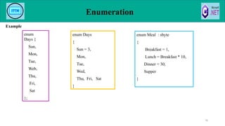 Example
Enumeration
70
enum Meal : sbyte
{
Breakfast = 1,
Lunch = Breakfast * 10,
Dinner = 30,
Supper
}
enum Days
{
Sun = 3,
Mon,
Tue,
Wed,
Thu, Fri, Sat
}
enum
Days {
Sun,
Mon,
Tue,
Web,
Thu,
Fri,
Sat
};
 