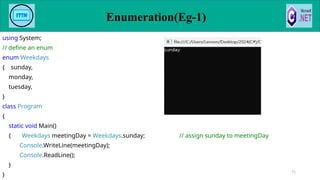 using System;
// define an enum
enum Weekdays
{ sunday,
monday,
tuesday,
}
class Program
{
static void Main()
{ Weekdays meetingDay = Weekdays.sunday; // assign sunday to meetingDay
Console.WriteLine(meetingDay);
Console.ReadLine();
}
}
71
Enumeration(Eg-1)
 