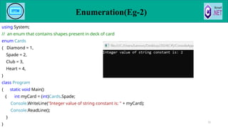 using System;
// an enum that contains shapes present in deck of card
enum Cards
{ Diamond = 1,
Spade = 2,
Club = 3,
Heart = 4,
}
class Program
{ static void Main()
{ int myCard = (int)Cards.Spade;
Console.WriteLine("Integer value of string constant is: " + myCard);
Console.ReadLine();
}
}
72
Enumeration(Eg-2)
 