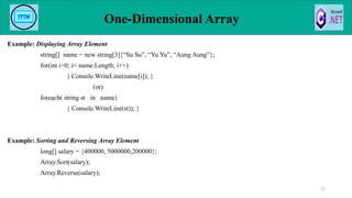 Example: Displaying Array Element
string[] name = new string[3]{“Su Su”, “Yu Yu”, “Aung Aung”};
for(int i=0; i< name.Length; i++)
{ Console.WriteLine(name[i]); }
(or)
foreach( string st in name)
{ Console.WriteLine(st)); }
Example: Sorting and Reversing Array Element
long[] salary = {400000, 5000000,200000};
Array.Sort(salary);
Array.Reverse(salary);
One-Dimensional Array
77
 