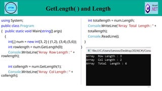 GetLength( ) and Length
79
using System;
public class Program
{ public static void Main(string[] args)
{
int[,] num = new int[3, 2] { {1,2}, {3,4},{5,6}};
int rowlength = num.GetLength(0);
Console.WriteLine("Array Row Length : " +
rowlength);
int collength = num.GetLength(1);
Console.WriteLine("Array Col Length : " +
collength);
int totallength = num.Length;
Console.WriteLine("Array Total Length : " +
totallength);
Console.ReadLine();
}
}
 