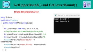 GetUpperBound( ) and GetLowerBound( )
80
using System;
public class Program
{ public static void Main(string[] args)
{
int [ ] myArray = new int[5] { 6 ,8 ,9 ,0 ,1};
// Get the upper and lower bounds of the array
int upperBound = myArray.GetUpperBound(0); // 4
int lowerBound = myArray.GetLowerBound(0); // 0
Console.WriteLine("Upper Bound= " +
upperBound);
Console.WriteLine("Lower Bound= " +lowerBound);
Console.ReadLine();
} }
Single-Dimensional Array
 