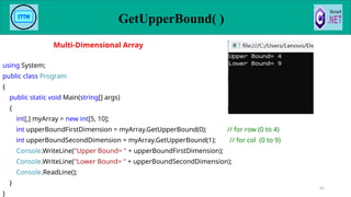 GetUpperBound( )
81
using System;
public class Program
{
public static void Main(string[] args)
{
int[,] myArray = new int[5, 10];
int upperBoundFirstDimension = myArray.GetUpperBound(0); // for row (0 to 4)
int upperBoundSecondDimension = myArray.GetUpperBound(1); // for col (0 to 9)
Console.WriteLine("Upper Bound= " + upperBoundFirstDimension);
Console.WriteLine("Lower Bound= " + upperBoundSecondDimension);
Console.ReadLine();
}
}
Multi-Dimensional Array
 