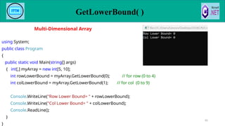 GetLowerBound( )
82
using System;
public class Program
{
public static void Main(string[] args)
{ int[,] myArray = new int[5, 10];
int rowLowerBound = myArray.GetLowerBound(0); // for row (0 to 4)
int colLowerBound = myArray.GetLowerBound(1); // for col (0 to 9)
Console.WriteLine("Row Lower Bound= " + rowLowerBound);
Console.WriteLine("Col Lower Bound= " + colLowerBound);
Console.ReadLine();
}
}
Multi-Dimensional Array
 