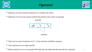 Operator
 Operators are used to perform operations on variables and values.
 Operators in C# are some special symbols that perform some action on operands.
 There are two types of operators in C# : Unary operators and Binary operators.
 Unary operators act on single operand.
 Binary operators act on two operands (left-hand side and right-hand side operand of an operator). 93
sum = a + b
operators
operands
 
