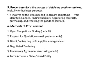 5. Procurement:- is the process of obtaining goods or services,
typically for business purposes.
• It involves all the steps needed to acquire something — from
identifying a need, finding suppliers, negotiating contracts,
purchasing, and receiving the goods or services.
6. Methods of Procurement
1. Open Competitive Bidding (default)
2. Request for Quotations (small procurements)
3. Direct Contracting (sole supplier, emergencies)
4. Negotiated Tendering
5. Framework Agreements (recurring needs)
6. Force Account / State-Owned Entity
 