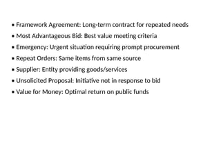 • Framework Agreement: Long-term contract for repeated needs
• Most Advantageous Bid: Best value meeting criteria
• Emergency: Urgent situation requiring prompt procurement
• Repeat Orders: Same items from same source
• Supplier: Entity providing goods/services
• Unsolicited Proposal: Initiative not in response to bid
• Value for Money: Optimal return on public funds
 