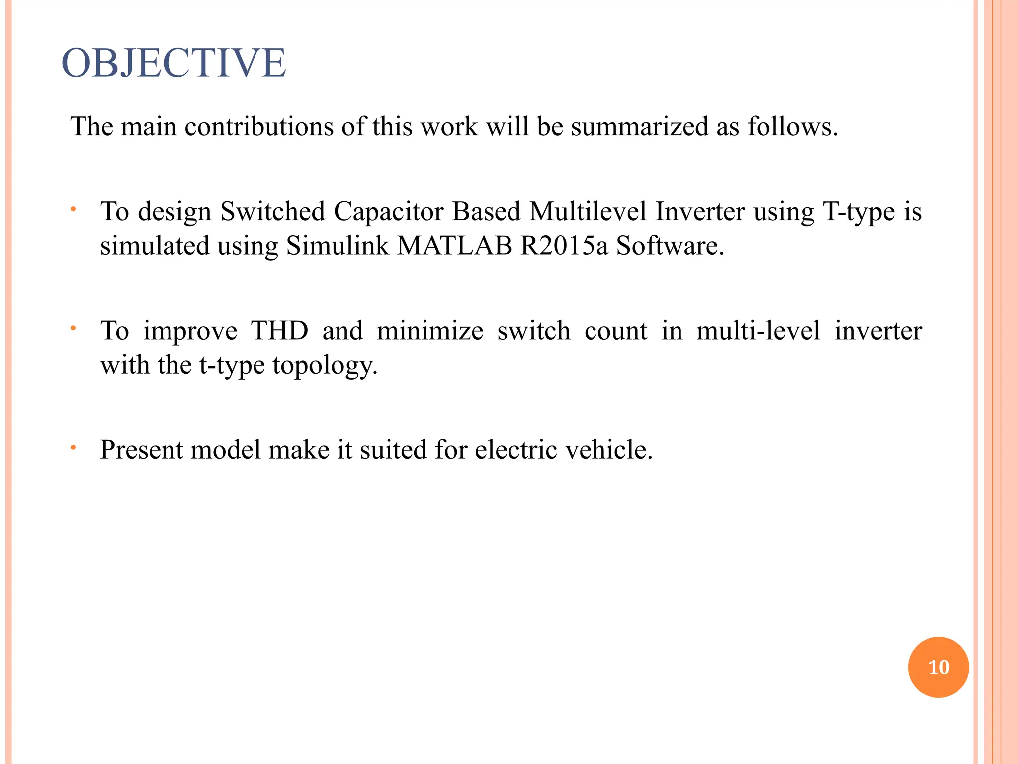 OBJECTIVE
The main contributions of this work will be summarized as follows.
• To design Switched Capacitor Based Multilevel Inverter using T-type is
simulated using Simulink MATLAB R2015a Software.
• To improve THD and minimize switch count in multi-level inverter
with the t-type topology.
• Present model make it suited for electric vehicle.
10
 