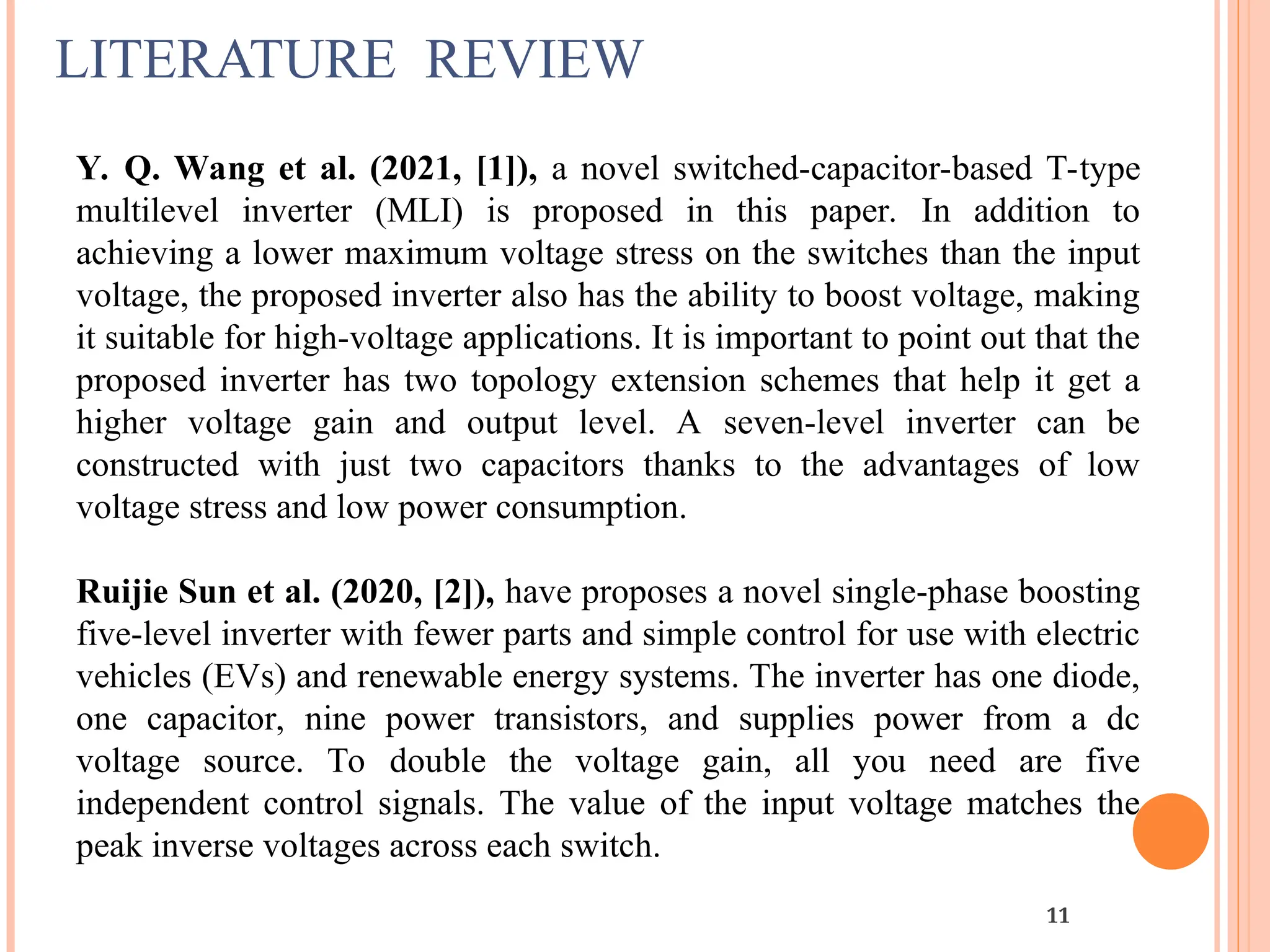 LITERATURE REVIEW
11
Y. Q. Wang et al. (2021, [1]), a novel switched-capacitor-based T-type
multilevel inverter (MLI) is proposed in this paper. In addition to
achieving a lower maximum voltage stress on the switches than the input
voltage, the proposed inverter also has the ability to boost voltage, making
it suitable for high-voltage applications. It is important to point out that the
proposed inverter has two topology extension schemes that help it get a
higher voltage gain and output level. A seven-level inverter can be
constructed with just two capacitors thanks to the advantages of low
voltage stress and low power consumption.
Ruijie Sun et al. (2020, [2]), have proposes a novel single-phase boosting
five-level inverter with fewer parts and simple control for use with electric
vehicles (EVs) and renewable energy systems. The inverter has one diode,
one capacitor, nine power transistors, and supplies power from a dc
voltage source. To double the voltage gain, all you need are five
independent control signals. The value of the input voltage matches the
peak inverse voltages across each switch.
 