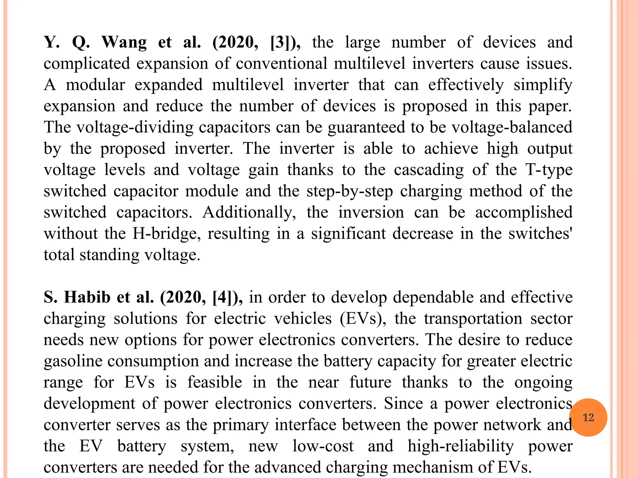12
Y. Q. Wang et al. (2020, [3]), the large number of devices and
complicated expansion of conventional multilevel inverters cause issues.
A modular expanded multilevel inverter that can effectively simplify
expansion and reduce the number of devices is proposed in this paper.
The voltage-dividing capacitors can be guaranteed to be voltage-balanced
by the proposed inverter. The inverter is able to achieve high output
voltage levels and voltage gain thanks to the cascading of the T-type
switched capacitor module and the step-by-step charging method of the
switched capacitors. Additionally, the inversion can be accomplished
without the H-bridge, resulting in a significant decrease in the switches'
total standing voltage.
S. Habib et al. (2020, [4]), in order to develop dependable and effective
charging solutions for electric vehicles (EVs), the transportation sector
needs new options for power electronics converters. The desire to reduce
gasoline consumption and increase the battery capacity for greater electric
range for EVs is feasible in the near future thanks to the ongoing
development of power electronics converters. Since a power electronics
converter serves as the primary interface between the power network and
the EV battery system, new low-cost and high-reliability power
converters are needed for the advanced charging mechanism of EVs.
 