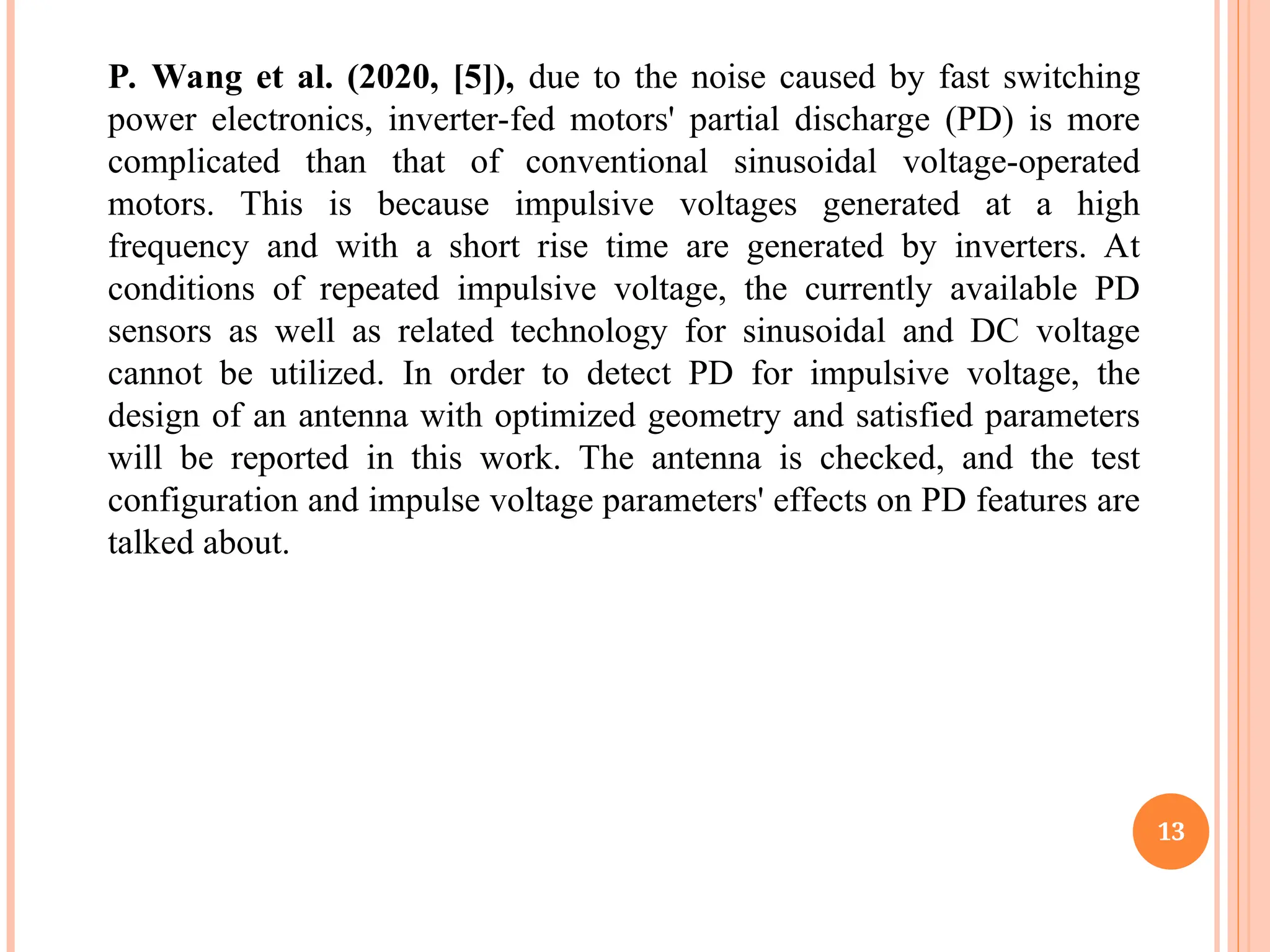 13
P. Wang et al. (2020, [5]), due to the noise caused by fast switching
power electronics, inverter-fed motors' partial discharge (PD) is more
complicated than that of conventional sinusoidal voltage-operated
motors. This is because impulsive voltages generated at a high
frequency and with a short rise time are generated by inverters. At
conditions of repeated impulsive voltage, the currently available PD
sensors as well as related technology for sinusoidal and DC voltage
cannot be utilized. In order to detect PD for impulsive voltage, the
design of an antenna with optimized geometry and satisfied parameters
will be reported in this work. The antenna is checked, and the test
configuration and impulse voltage parameters' effects on PD features are
talked about.
 