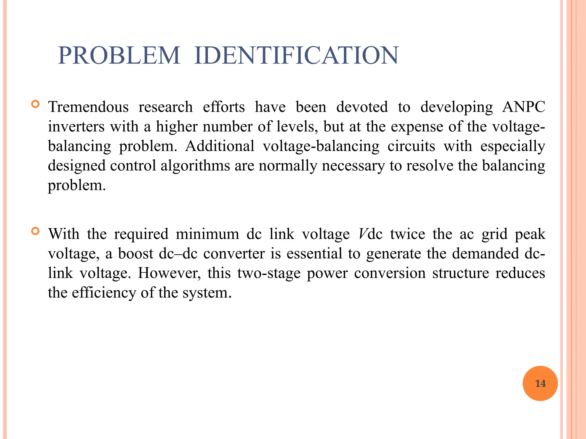 PROBLEM IDENTIFICATION
 Tremendous research efforts have been devoted to developing ANPC
inverters with a higher number of levels, but at the expense of the voltage-
balancing problem. Additional voltage-balancing circuits with especially
designed control algorithms are normally necessary to resolve the balancing
problem.
 With the required minimum dc link voltage Vdc twice the ac grid peak
voltage, a boost dc–dc converter is essential to generate the demanded dc-
link voltage. However, this two-stage power conversion structure reduces
the efficiency of the system.
14
 