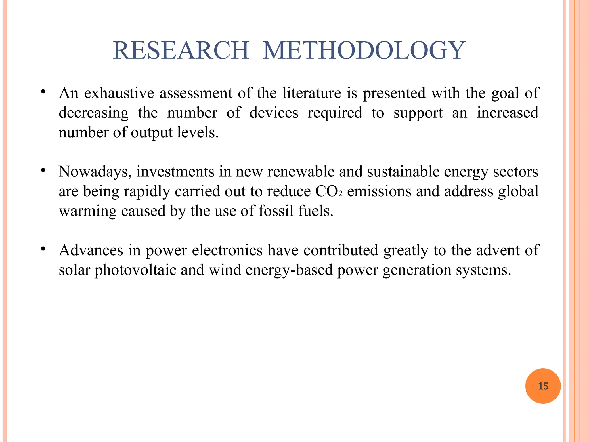 15
RESEARCH METHODOLOGY
• An exhaustive assessment of the literature is presented with the goal of
decreasing the number of devices required to support an increased
number of output levels.
• Nowadays, investments in new renewable and sustainable energy sectors
are being rapidly carried out to reduce CO2 emissions and address global
warming caused by the use of fossil fuels.
• Advances in power electronics have contributed greatly to the advent of
solar photovoltaic and wind energy-based power generation systems.
 