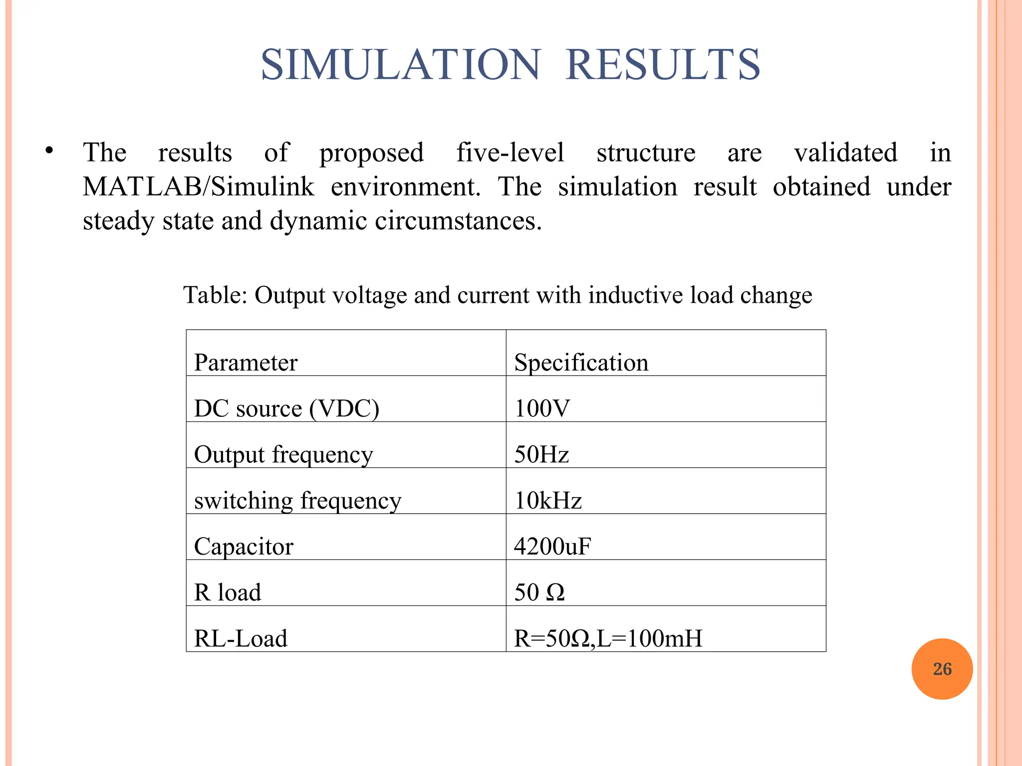26
SIMULATION RESULTS
• The results of proposed five-level structure are validated in
MATLAB/Simulink environment. The simulation result obtained under
steady state and dynamic circumstances.
Table: Output voltage and current with inductive load change
Parameter Specification
DC source (VDC) 100V
Output frequency 50Hz
switching frequency 10kHz
Capacitor 4200uF
R load 50 Ω
RL-Load R=50Ω,L=100mH
 