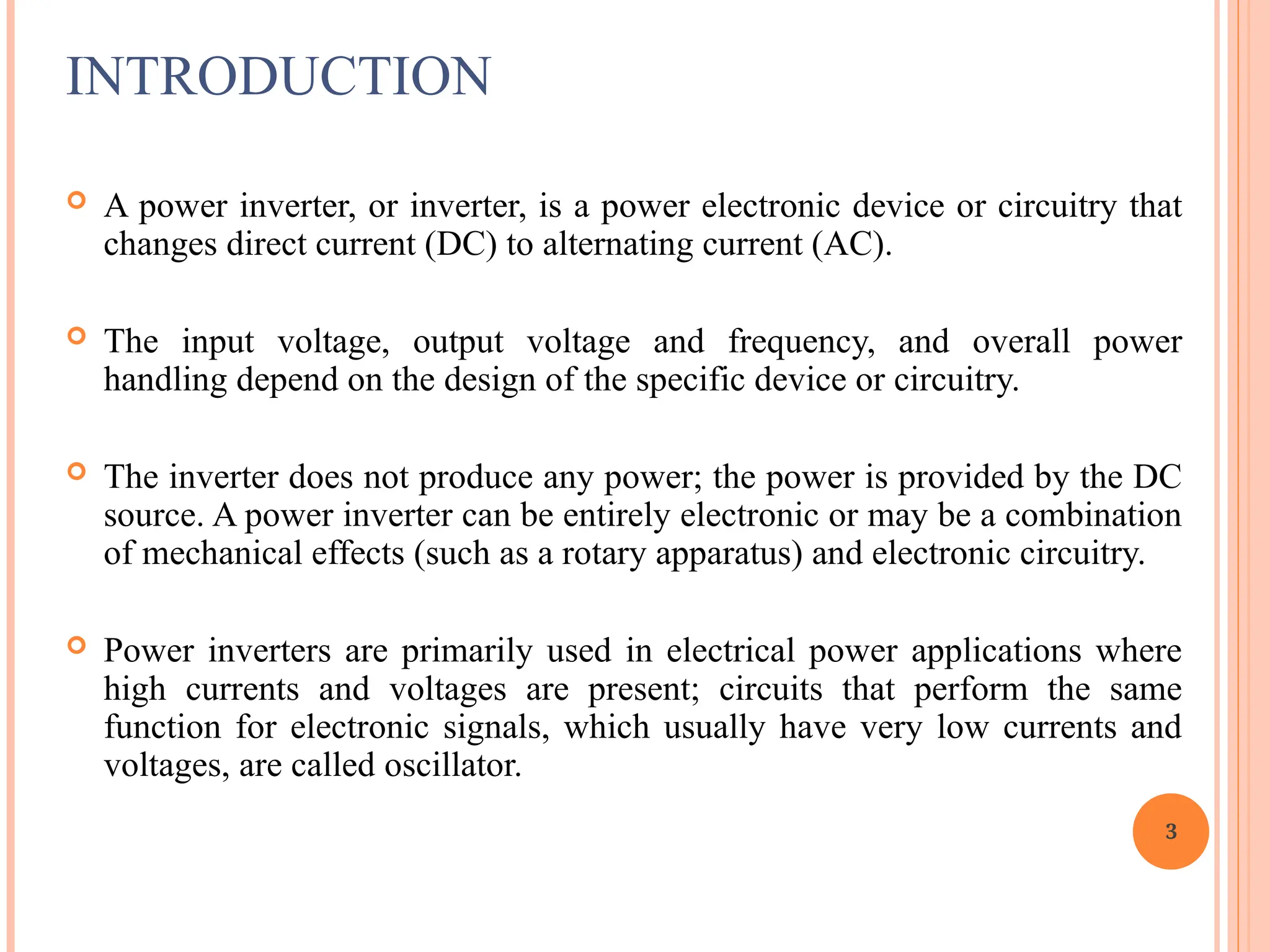 INTRODUCTION
 A power inverter, or inverter, is a power electronic device or circuitry that
changes direct current (DC) to alternating current (AC).
 The input voltage, output voltage and frequency, and overall power
handling depend on the design of the specific device or circuitry.
 The inverter does not produce any power; the power is provided by the DC
source. A power inverter can be entirely electronic or may be a combination
of mechanical effects (such as a rotary apparatus) and electronic circuitry.
 Power inverters are primarily used in electrical power applications where
high currents and voltages are present; circuits that perform the same
function for electronic signals, which usually have very low currents and
voltages, are called oscillator.
3
 