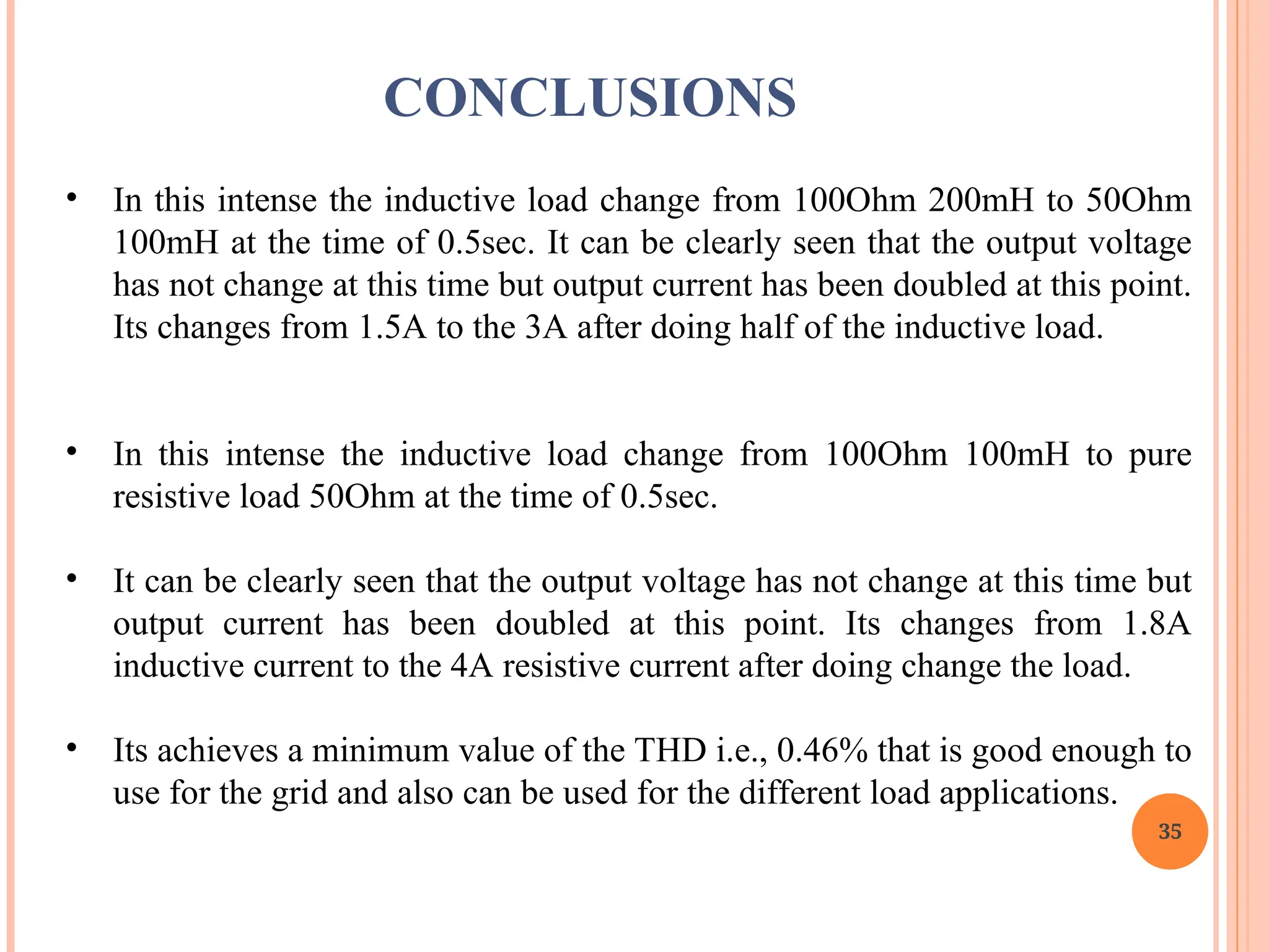 35
• In this intense the inductive load change from 100Ohm 200mH to 50Ohm
100mH at the time of 0.5sec. It can be clearly seen that the output voltage
has not change at this time but output current has been doubled at this point.
Its changes from 1.5A to the 3A after doing half of the inductive load.
• In this intense the inductive load change from 100Ohm 100mH to pure
resistive load 50Ohm at the time of 0.5sec.
• It can be clearly seen that the output voltage has not change at this time but
output current has been doubled at this point. Its changes from 1.8A
inductive current to the 4A resistive current after doing change the load.
• Its achieves a minimum value of the THD i.e., 0.46% that is good enough to
use for the grid and also can be used for the different load applications.
CONCLUSIONS
 