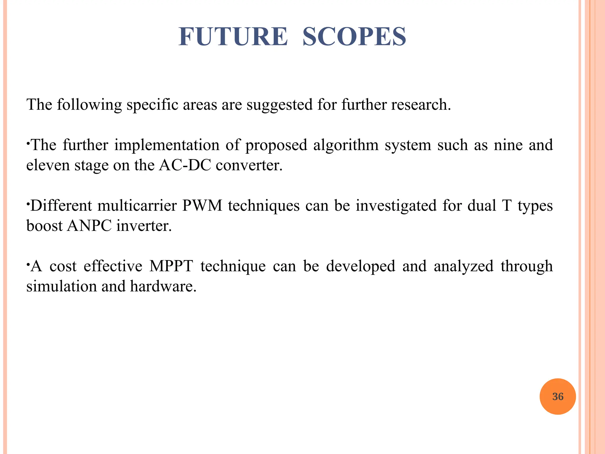 36
The following specific areas are suggested for further research.
•The further implementation of proposed algorithm system such as nine and
eleven stage on the AC-DC converter.
•Different multicarrier PWM techniques can be investigated for dual T types
boost ANPC inverter.
•A cost effective MPPT technique can be developed and analyzed through
simulation and hardware.
FUTURE SCOPES
 