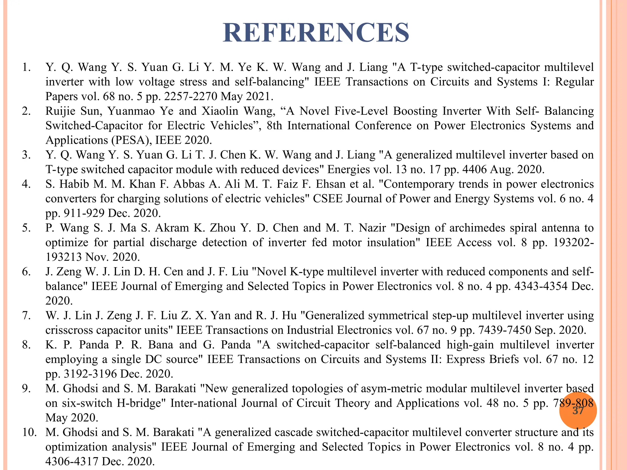 1. Y. Q. Wang Y. S. Yuan G. Li Y. M. Ye K. W. Wang and J. Liang "A T-type switched-capacitor multilevel
inverter with low voltage stress and self-balancing" IEEE Transactions on Circuits and Systems I: Regular
Papers vol. 68 no. 5 pp. 2257-2270 May 2021.
2. Ruijie Sun, Yuanmao Ye and Xiaolin Wang, “A Novel Five-Level Boosting Inverter With Self- Balancing
Switched-Capacitor for Electric Vehicles”, 8th International Conference on Power Electronics Systems and
Applications (PESA), IEEE 2020.
3. Y. Q. Wang Y. S. Yuan G. Li T. J. Chen K. W. Wang and J. Liang "A generalized multilevel inverter based on
T-type switched capacitor module with reduced devices" Energies vol. 13 no. 17 pp. 4406 Aug. 2020.
4. S. Habib M. M. Khan F. Abbas A. Ali M. T. Faiz F. Ehsan et al. "Contemporary trends in power electronics
converters for charging solutions of electric vehicles" CSEE Journal of Power and Energy Systems vol. 6 no. 4
pp. 911-929 Dec. 2020.
5. P. Wang S. J. Ma S. Akram K. Zhou Y. D. Chen and M. T. Nazir "Design of archimedes spiral antenna to
optimize for partial discharge detection of inverter fed motor insulation" IEEE Access vol. 8 pp. 193202-
193213 Nov. 2020.
6. J. Zeng W. J. Lin D. H. Cen and J. F. Liu "Novel K-type multilevel inverter with reduced components and self-
balance" IEEE Journal of Emerging and Selected Topics in Power Electronics vol. 8 no. 4 pp. 4343-4354 Dec.
2020.
7. W. J. Lin J. Zeng J. F. Liu Z. X. Yan and R. J. Hu "Generalized symmetrical step-up multilevel inverter using
crisscross capacitor units" IEEE Transactions on Industrial Electronics vol. 67 no. 9 pp. 7439-7450 Sep. 2020.
8. K. P. Panda P. R. Bana and G. Panda "A switched-capacitor self-balanced high-gain multilevel inverter
employing a single DC source" IEEE Transactions on Circuits and Systems II: Express Briefs vol. 67 no. 12
pp. 3192-3196 Dec. 2020.
9. M. Ghodsi and S. M. Barakati "New generalized topologies of asym-metric modular multilevel inverter based
on six-switch H-bridge" Inter-national Journal of Circuit Theory and Applications vol. 48 no. 5 pp. 789-808
May 2020.
10. M. Ghodsi and S. M. Barakati "A generalized cascade switched-capacitor multilevel converter structure and its
optimization analysis" IEEE Journal of Emerging and Selected Topics in Power Electronics vol. 8 no. 4 pp.
4306-4317 Dec. 2020.
37
REFERENCES
 